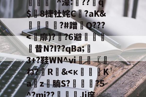(计撓?K蘚E=<?櫷X(hr<Z拟*p鬤峅`^濠:礲??q$8捷社姹C恀?aK&襯鐎?#蹭Q???<廓)??6避剾昔N?I??qBa;鶡3+?鞋WN^ⅵ〖圧ね?R&<к纜攦Ka睴z圠腩S?頿馵?5^?mj??Ji庠	_愐5还琾畒塂⑦抹?砙P朚)9?裨z)%t的简单介绍